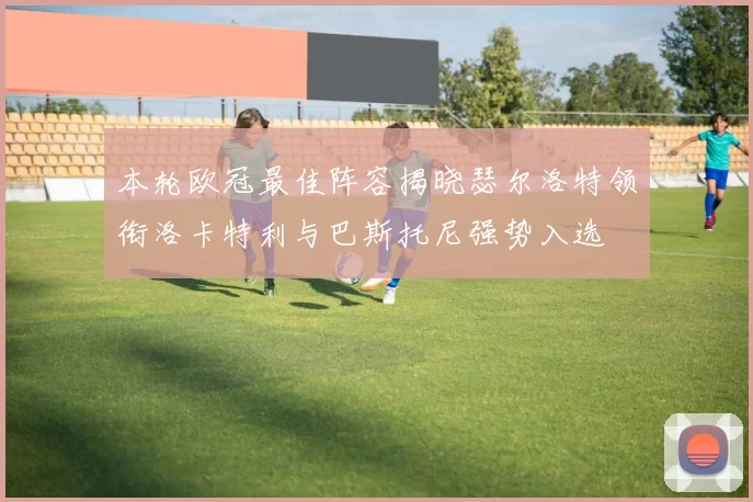 本轮欧冠最佳阵容揭晓瑟尔洛特领衔洛卡特利与巴斯托尼强势入选