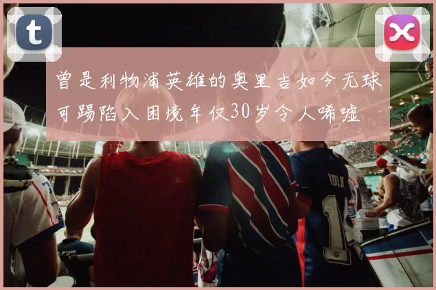 曾是利物浦英雄的奥里吉如今无球可踢陷入困境年仅30岁令人唏嘘