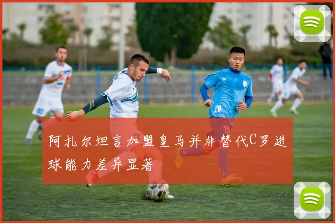 阿扎尔坦言加盟皇马并非替代C罗进球能力差异显著