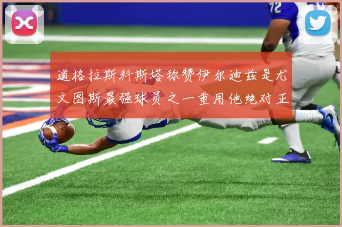 道格拉斯科斯塔称赞伊尔迪兹是尤文图斯最强球员之一重用他绝对正确