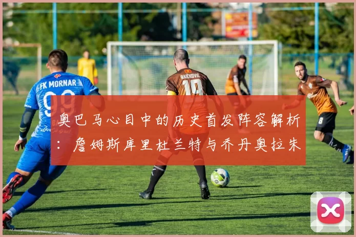 奥巴马心目中的历史首发阵容解析：詹姆斯库里杜兰特与乔丹奥拉朱旺的传奇组合