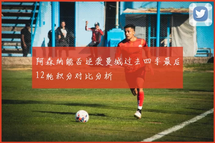 阿森纳能否逆袭曼城过去四季最后12轮积分对比分析