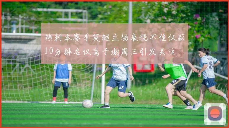 热刺本赛季英超主场表现不佳仅获10分排名仅高于谢周三引发关注