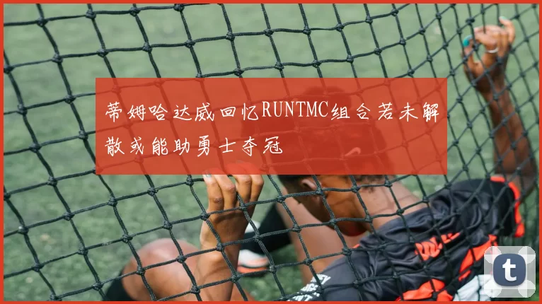 蒂姆哈达威回忆RUNTMC组合若未解散或能助勇士夺冠