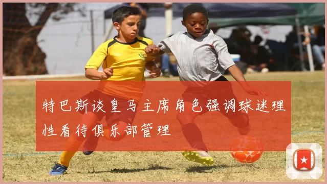 特巴斯谈皇马主席角色强调球迷理性看待俱乐部管理