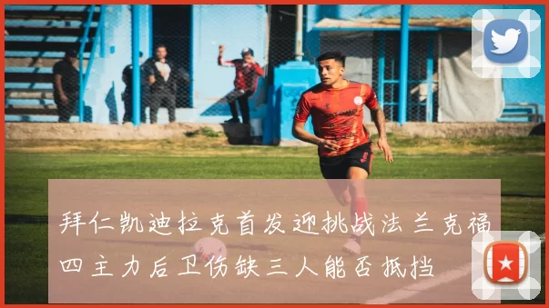 拜仁凯迪拉克首发迎挑战法兰克福四主力后卫伤缺三人能否抵挡