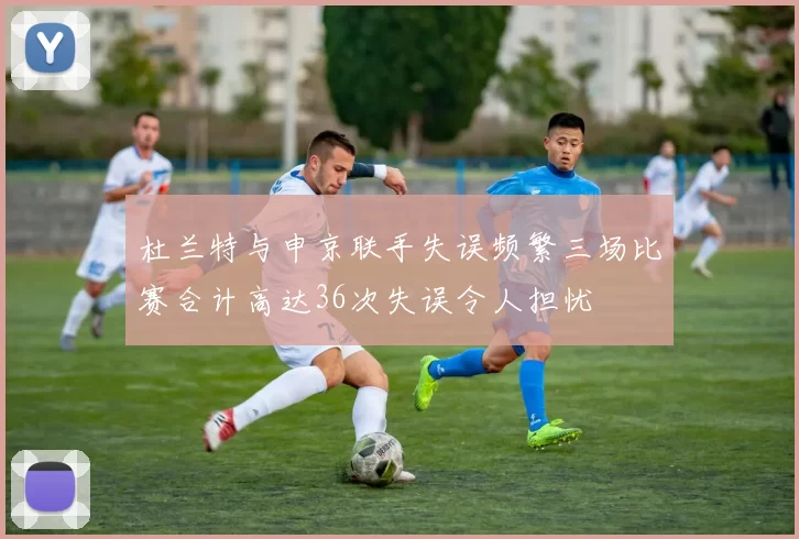 杜兰特与申京联手失误频繁三场比赛合计高达36次失误令人担忧