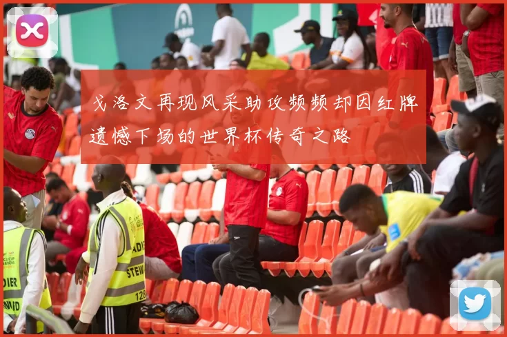戈洛文再现风采助攻频频却因红牌遗憾下场的世界杯传奇之路