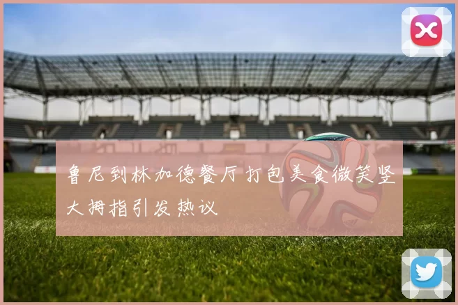 鲁尼到林加德餐厅打包美食微笑竖大拇指引发热议