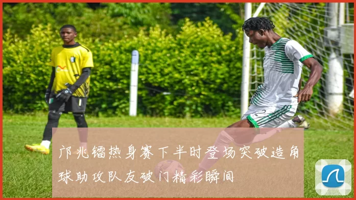 邝兆镭热身赛下半时登场突破造角球助攻队友破门精彩瞬间