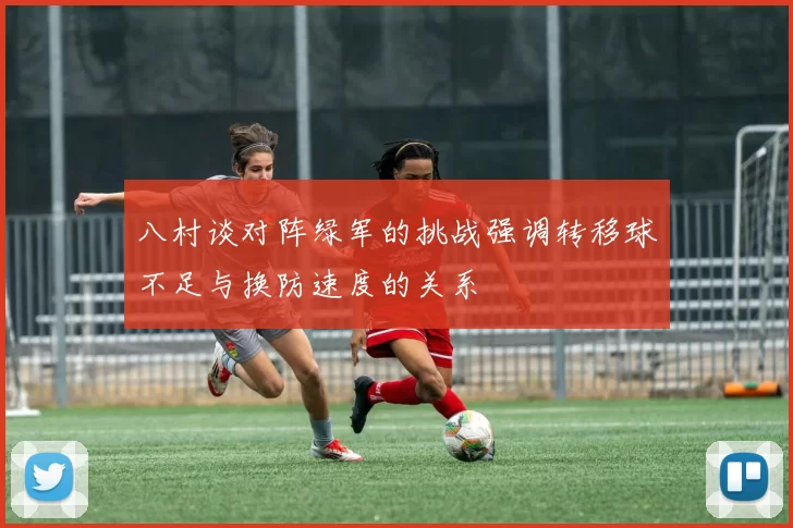 八村谈对阵绿军的挑战强调转移球不足与换防速度的关系