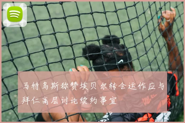 马特乌斯称赞埃贝尔转会运作应与拜仁高层讨论续约事宜
