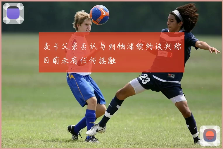 麦卡父亲否认与利物浦续约谈判称目前未有任何接触