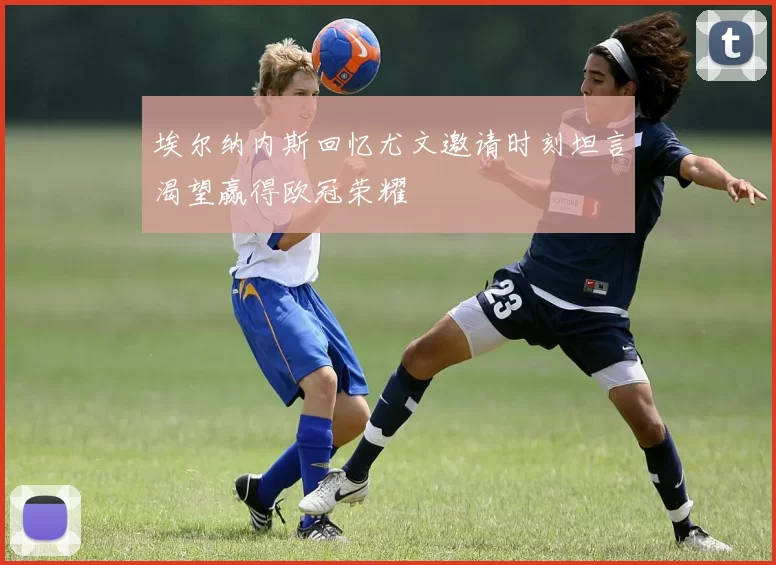 埃尔纳内斯回忆尤文邀请时刻坦言渴望赢得欧冠荣耀