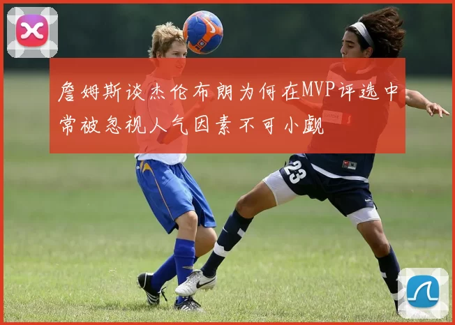詹姆斯谈杰伦布朗为何在MVP评选中常被忽视人气因素不可小觑