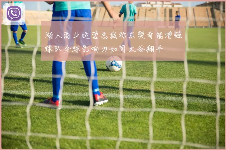 湖人商业运营总裁称东契奇能增强球队全球影响力如同大谷翔平