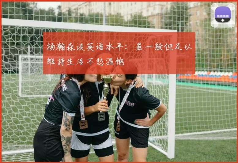 杨瀚森谈英语水平：虽一般但足以维持生活不愁温饱